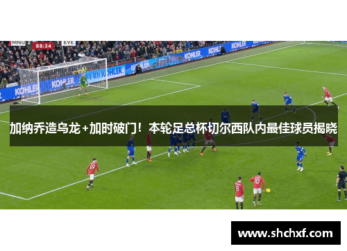 加纳乔造乌龙+加时破门！本轮足总杯切尔西队内最佳球员揭晓